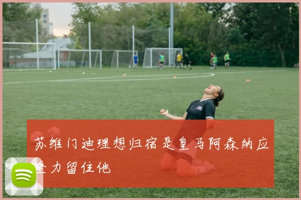 苏维门迪理想归宿是皇马阿森纳应全力留住他